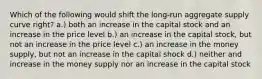 Which of the following would shift the long-run aggregate supply curve right? a.) both an increase in the capital stock and an increase in the price level b.) an increase in the capital stock, but not an increase in the price level c.) an increase in the money supply, but not an increase in the capital shock d.) neither and increase in the money supply nor an increase in the capital stock