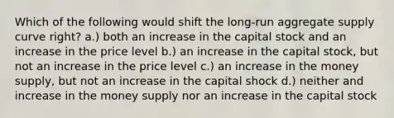 Which of the following would shift the long-run aggregate supply curve right? a.) both an increase in the capital stock and an increase in the price level b.) an increase in the capital stock, but not an increase in the price level c.) an increase in the money supply, but not an increase in the capital shock d.) neither and increase in the money supply nor an increase in the capital stock