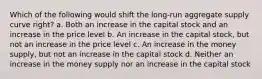 Which of the following would shift the long-run aggregate supply curve right? a. Both an increase in the capital stock and an increase in the price level b. An increase in the capital stock, but not an increase in the price level c. An increase in the money supply, but not an increase in the capital stock d. Neither an increase in the money supply nor an increase in the capital stock