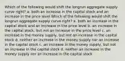 Which of the following would shift the longrun aggregate supply curve right? a. both an increase in the capital stock and an increase in the price level Which of the following would shift the longrun aggregate supply curve right? a. both an increase in the capital stock and an increase in the price level b. an increase in the capital stock, but not an increase in the price level c. an increase in the money supply, but not an increase in the capital stock d. neither an increase in the money supply nor an increase in the capital stock c. an increase in the money supply, but not an increase in the capital stock d. neither an increase in the money supply nor an increase in the capital stock