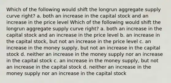 Which of the following would shift the longrun aggregate supply curve right? a. both an increase in the capital stock and an increase in the price level Which of the following would shift the longrun aggregate supply curve right? a. both an increase in the capital stock and an increase in the price level b. an increase in the capital stock, but not an increase in the price level c. an increase in the money supply, but not an increase in the capital stock d. neither an increase in the money supply nor an increase in the capital stock c. an increase in the money supply, but not an increase in the capital stock d. neither an increase in the money supply nor an increase in the capital stock