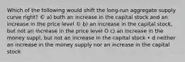 Which of the following would shift the long-run aggregate supply curve right? © a) both an increase in the capital stock and an increase in the price level © b) an increase in the capital stock, but not an increase in the price level O c) an increase in the money suppl, but not an increase in the capital stock • d neither an increase in the money supply nor an increase in the capital stock