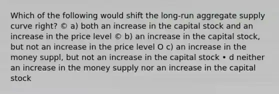 Which of the following would shift the long-run aggregate supply curve right? © a) both an increase in the capital stock and an increase in the price level © b) an increase in the capital stock, but not an increase in the price level O c) an increase in the money suppl, but not an increase in the capital stock • d neither an increase in the money supply nor an increase in the capital stock