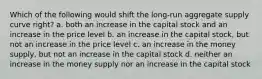 Which of the following would shift the long-run aggregate supply curve right? a. both an increase in the capital stock and an increase in the price level b. an increase in the capital stock, but not an increase in the price level c. an increase in the money supply, but not an increase in the capital stock d. neither an increase in the money supply nor an increase in the capital stock