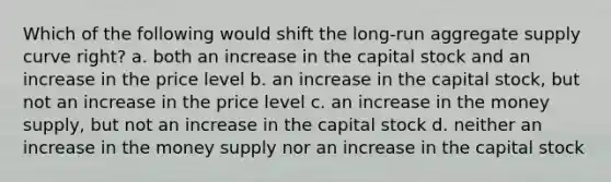 Which of the following would shift the long-run aggregate supply curve right? a. both an increase in the capital stock and an increase in the price level b. an increase in the capital stock, but not an increase in the price level c. an increase in the money supply, but not an increase in the capital stock d. neither an increase in the money supply nor an increase in the capital stock