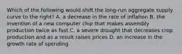 Which of the following would shift the long-run aggregate supply curve to the right? A. a decrease in the rate of inflation B. the invention of a new computer chip that makes assembly production twice as fast C. a severe drought that decreases crop production and as a result raises prices D. an increase in the growth rate of spending