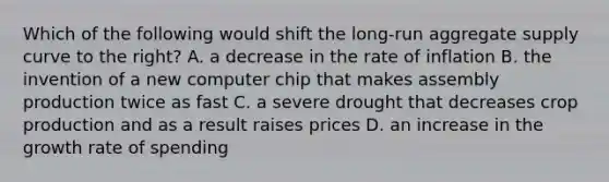 Which of the following would shift the long-run aggregate supply curve to the right? A. a decrease in the rate of inflation B. the invention of a new computer chip that makes assembly production twice as fast C. a severe drought that decreases crop production and as a result raises prices D. an increase in the growth rate of spending