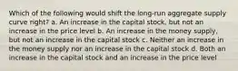 Which of the following would shift the long-run aggregate supply curve right? a. An increase in the capital stock, but not an increase in the price level b. An increase in the money supply, but not an increase in the capital stock c. Neither an increase in the money supply nor an increase in the capital stock d. Both an increase in the capital stock and an increase in the price level