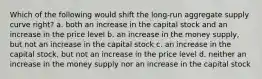 Which of the following would shift the long-run aggregate supply curve right? a. both an increase in the capital stock and an increase in the price level b. an increase in the money supply, but not an increase in the capital stock c. an increase in the capital stock, but not an increase in the price level d. neither an increase in the money supply nor an increase in the capital stock