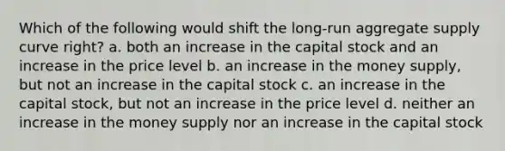 Which of the following would shift the long-run aggregate supply curve right? a. both an increase in the capital stock and an increase in the price level b. an increase in the money supply, but not an increase in the capital stock c. an increase in the capital stock, but not an increase in the price level d. neither an increase in the money supply nor an increase in the capital stock