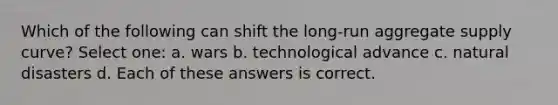 Which of the following can shift the long-run aggregate supply curve? Select one: a. wars b. technological advance c. natural disasters d. Each of these answers is correct.