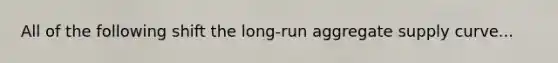 All of the following shift the long-run aggregate supply curve...