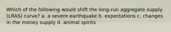 Which of the following would shift the long-run aggregate supply (LRAS) curve? a. a severe earthquake b. expectations c. changes in the money supply d. animal spirits