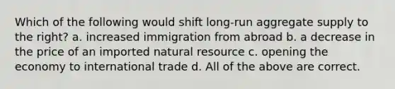 Which of the following would shift long-run aggregate supply to the right? a. increased immigration from abroad b. a decrease in the price of an imported natural resource c. opening the economy to international trade d. All of the above are correct.