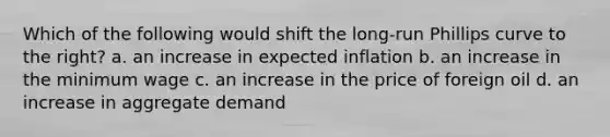 Which of the following would shift the long-run Phillips curve to the right? a. an increase in expected inflation b. an increase in the minimum wage c. an increase in the price of foreign oil d. an increase in aggregate demand