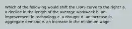 Which of the following would shift the LRAS curve to the right? a. a decline in the length of the average workweek b. an improvement in technology c. a drought d. an increase in aggregate demand e. an increase in the minimum wage