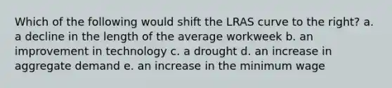 Which of the following would shift the LRAS curve to the right? a. a decline in the length of the average workweek b. an improvement in technology c. a drought d. an increase in aggregate demand e. an increase in the minimum wage