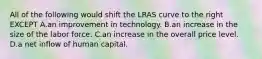 All of the following would shift the LRAS curve to the right EXCEPT A.an improvement in technology. B.an increase in the size of the labor force. C.an increase in the overall price level. D.a net inflow of human capital.