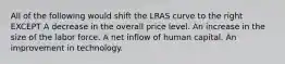 All of the following would shift the LRAS curve to the right EXCEPT A decrease in the overall price level. An increase in the size of the labor force. A net inflow of human capital. An improvement in technology.