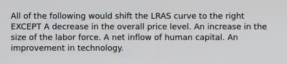 All of the following would shift the LRAS curve to the right EXCEPT A decrease in the overall price level. An increase in the size of the labor force. A net inflow of human capital. An improvement in technology.