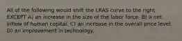 All of the following would shift the LRAS curve to the right EXCEPT A) an increase in the size of the labor force. B) a net inflow of human capital. C) an increase in the overall price level. D) an improvement in technology.