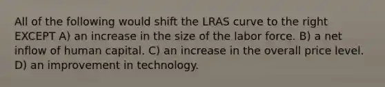 All of the following would shift the LRAS curve to the right EXCEPT A) an increase in the size of the labor force. B) a net inflow of human capital. C) an increase in the overall price level. D) an improvement in technology.