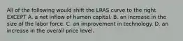 All of the following would shift the LRAS curve to the right EXCEPT A. a net inflow of human capital. B. an increase in the size of the labor force. C. an improvement in technology. D. an increase in the overall price level.