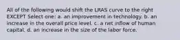 All of the following would shift the LRAS curve to the right EXCEPT Select one: a. an improvement in technology. b. an increase in the overall price level. c. a net inflow of human capital. d. an increase in the size of the labor force.