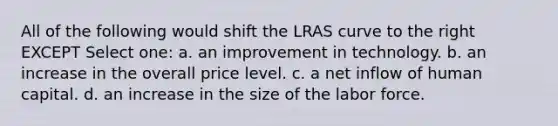 All of the following would shift the LRAS curve to the right EXCEPT Select one: a. an improvement in technology. b. an increase in the overall price level. c. a net inflow of human capital. d. an increase in the size of the labor force.