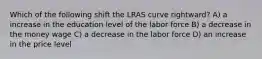 Which of the following shift the LRAS curve rightward? A) a increase in the education level of the labor force B) a decrease in the money wage C) a decrease in the labor force D) an increase in the price level