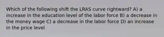 Which of the following shift the LRAS curve rightward? A) a increase in the education level of the labor force B) a decrease in the money wage C) a decrease in the labor force D) an increase in the price level