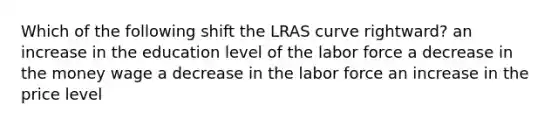 Which of the following shift the LRAS curve rightward? an increase in the education level of the labor force a decrease in the money wage a decrease in the labor force an increase in the price level