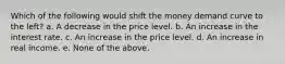 Which of the following would shift the money demand curve to the left? a. A decrease in the price level. b. An increase in the interest rate. c. An increase in the price level. d. An increase in real income. e. None of the above.