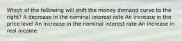 Which of the following will shift the money demand curve to the right? A decrease in the nominal interest rate An increase in the price level An increase in the nominal interest rate An increase in real income