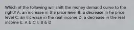 Which of the following will shift the money demand curve to the right? A. an increase in the price level B. a decrease in he price level C. an increase in the real income D. a decrease in the real income E. A & C F. B & D