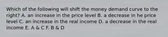 Which of the following will shift the money demand curve to the right? A. an increase in the price level B. a decrease in he price level C. an increase in the real income D. a decrease in the real income E. A & C F. B & D