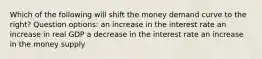 Which of the following will shift the money demand curve to the right? Question options: an increase in the interest rate an increase in real GDP a decrease in the interest rate an increase in the money supply