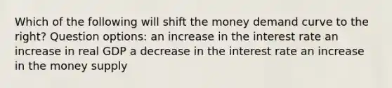 Which of the following will shift the money demand curve to the right? Question options: an increase in the interest rate an increase in real GDP a decrease in the interest rate an increase in the money supply