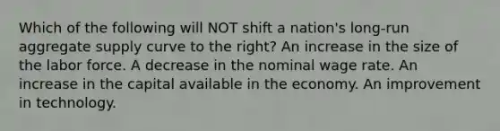 Which of the following will NOT shift a nation's long-run aggregate supply curve to the right? An increase in the size of the labor force. A decrease in the nominal wage rate. An increase in the capital available in the economy. An improvement in technology.