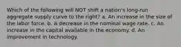 Which of the following will NOT shift a nation's long-run aggregate supply curve to the right? a. An increase in the size of the labor force. b. A decrease in the nominal wage rate. c. An increase in the capital available in the economy. d. An improvement in technology.