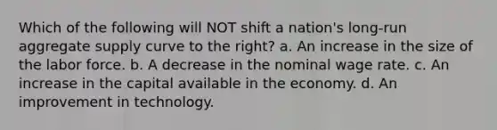 Which of the following will NOT shift a nation's long-run aggregate supply curve to the right? a. An increase in the size of the labor force. b. A decrease in the nominal wage rate. c. An increase in the capital available in the economy. d. An improvement in technology.