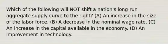 Which of the following will NOT shift a nation's long-run aggregate supply curve to the right? (A) An increase in the size of the labor force. (B) A decrease in the nominal wage rate. (C) An increase in the capital available in the economy. (D) An improvement in technology.