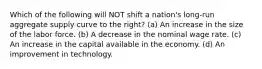 Which of the following will NOT shift a nation's long-run aggregate supply curve to the right? (a) An increase in the size of the labor force. (b) A decrease in the nominal wage rate. (c) An increase in the capital available in the economy. (d) An improvement in technology.