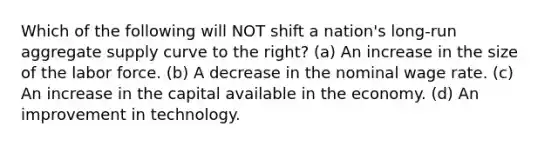 Which of the following will NOT shift a nation's long-run aggregate supply curve to the right? (a) An increase in the size of the labor force. (b) A decrease in the nominal wage rate. (c) An increase in the capital available in the economy. (d) An improvement in technology.