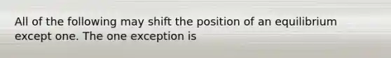 All of the following may shift the position of an equilibrium except one. The one exception is