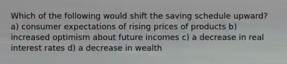 Which of the following would shift the saving schedule upward? a) consumer expectations of rising prices of products b) increased optimism about future incomes c) a decrease in real interest rates d) a decrease in wealth