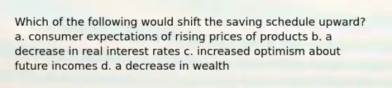 Which of the following would shift the saving schedule upward? a. consumer expectations of rising prices of products b. a decrease in real interest rates c. increased optimism about future incomes d. a decrease in wealth