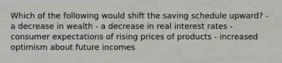 Which of the following would shift the saving schedule upward? - a decrease in wealth - a decrease in real interest rates - consumer expectations of rising prices of products - increased optimism about future incomes