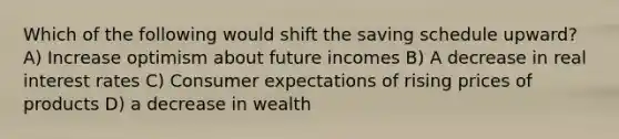 Which of the following would shift the saving schedule upward? A) Increase optimism about future incomes B) A decrease in real interest rates C) Consumer expectations of rising prices of products D) a decrease in wealth