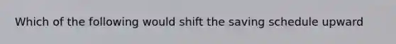 Which of the following would shift the saving schedule upward